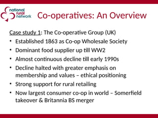 Co-operatives: An Overview
Case study 1: The Co-operative Group (UK)
• Established 1863 as Co-op Wholesale Society
• Dominant food supplier up till WW2
• Almost continuous decline till early 1990s
• Decline halted with greater emphasis on
membership and values – ethical positioning
• Strong support for rural retailing
• Now largest consumer co-op in world – Somerfield
takeover & Britannia BS merger
 