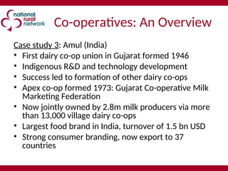 Co-operatives: An Overview
Case study 3: Amul (India)
• First dairy co-op union in Gujarat formed 1946
• Indigenous R&D and technology development
• Success led to formation of other dairy co-ops
• Apex co-op formed 1973: Gujarat Co-operative Milk
Marketing Federation
• Now jointly owned by 2.8m milk producers via more
than 13,000 village dairy co-ops
• Largest food brand in India, turnover of 1.5 bn USD
• Strong consumer branding, now export to 37
countries
 