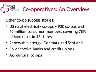 Co-operatives: An Overview
Other co-op success stories:
• US rural electricity co-ops – 930 co-ops with
40 million consumer members covering 75%
of land mass in 46 states
• Renewable energy: Denmark and Scotland
• Co-operative banks and credit unions
• Agricultural co-ops
 