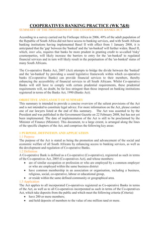 COOPERATIVES BANKING PRACTICE (WK 7&8)
SUMMARY OF THE PROVISIONS OF THE CO-OPERATIVE BANKS ACT

According to a survey carried out by FinScope Africa in 2006, 49% of the adult population of
the Republic of South Africa did not have access to banking services, and with South African
banking institutions having implemented Basel II with effect from 1 January 2008, it is
anticipated that the 'gap' between the 'banked' and the 'un-banked' will further widen. Basel II,
which, inter alia, requires that banks be more prudent in granting credit to so-called 'risky'
counterparties, will likely increase the barriers to entry for the 'un-banked' to regulated
financial services and in turn will likely result in the perpetuation of the 'un-banked' status of
many South Africans.

The Co-operative Banks Act, 2007 (Act) attempts to bridge the divide between the 'banked'
and the 'un-banked' by providing a sound legislative framework within which co-operative
banks (Co-operative Banks) can provide financial services to their members, thereby
enhancing the accessibility of financial services to all South Africans. Whilst Co-operative
Banks will still have to comply with certain prudential requirements, these prudential
requirements will, no doubt, be far less stringent than those imposed on banking institutions
registered in terms of the Banks Act, 1990 (Banks Act).

OBJECTIVE AND LAYOUT OF SUMMARY
This summary is intended to provide a concise overview of the salient provisions of the Act
and is not intended to constitute legal advice. For more information on the Act, please contact
one of our lawyers listed at the end of this summary. The Act was assented to by the
President and was published in the Government Gazette on 22 February 2008, but has not yet
been implemented. The date of implementation of the Act is still to be proclaimed by the
Minister of Finance (Minister). This document, to a large extent, is arranged along the lines
of the specific chapters of the Act, and comprises the following key areas:

1 PURPOSE, DEFINITION AND APPLICATION
1.1 Purpose
The purpose of the Act is stated as being the promotion and advancement of the social and
economic welfare of all South Africans by enhancing access to banking services, as well as
the development and regulation of Co-operative Banks.
1.2 Definition
A Co-operative Bank is defined as a Co-operative (Co-operative), registered as such in terms
of the Co-operatives Act, 2005 (Co-operatives Act), and whose members:
        are of similar occupation or profession or who are employed by a common employer
        or who are employed within the same business district
        have common membership in an association or organisation, including a business,
        religious, social, co-operative, labour or educational group,
        or reside within the same defined community or geographical area.
1.3 Application
The Act applies to all incorporated Co-operatives registered as Co-operative Banks in terms
of the Act, as well as to all Co-operatives incorporated as such in terms of the Co-operatives
Act, which take deposits from the public and which meet the following criteria (Criteria):
        have 200 or more members;
        and hold deposits of members to the value of one million rand or more.
 