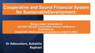 Being a paper presented at
the 2021 NULGE Cooperative Annual Conference
organized by:
Global-NEC Multinational Investment Limited (G.NEC)
Dr Adesunloro, Babalola
Raphael
Cooperative and Sound Financial System
for SustainableDevelopment:
 