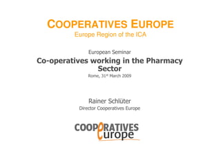 COOPERATIVES EUROPE
         Europe Region of the ICA

              European Seminar
Co-operatives working in the Pharmacy
               Sector
              Rome, 31st March 2009




              Rainer Schlüter
          Director Cooperatives Europe
 