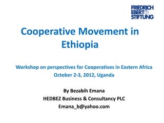 Cooperative Movement in
Ethiopia
Workshop on perspectives for Cooperatives in Eastern Africa
October 2-3, 2012, Uganda
By Bezabih Emana
HEDBEZ Business & Consultancy PLC
Emana_b@yahoo.com

 