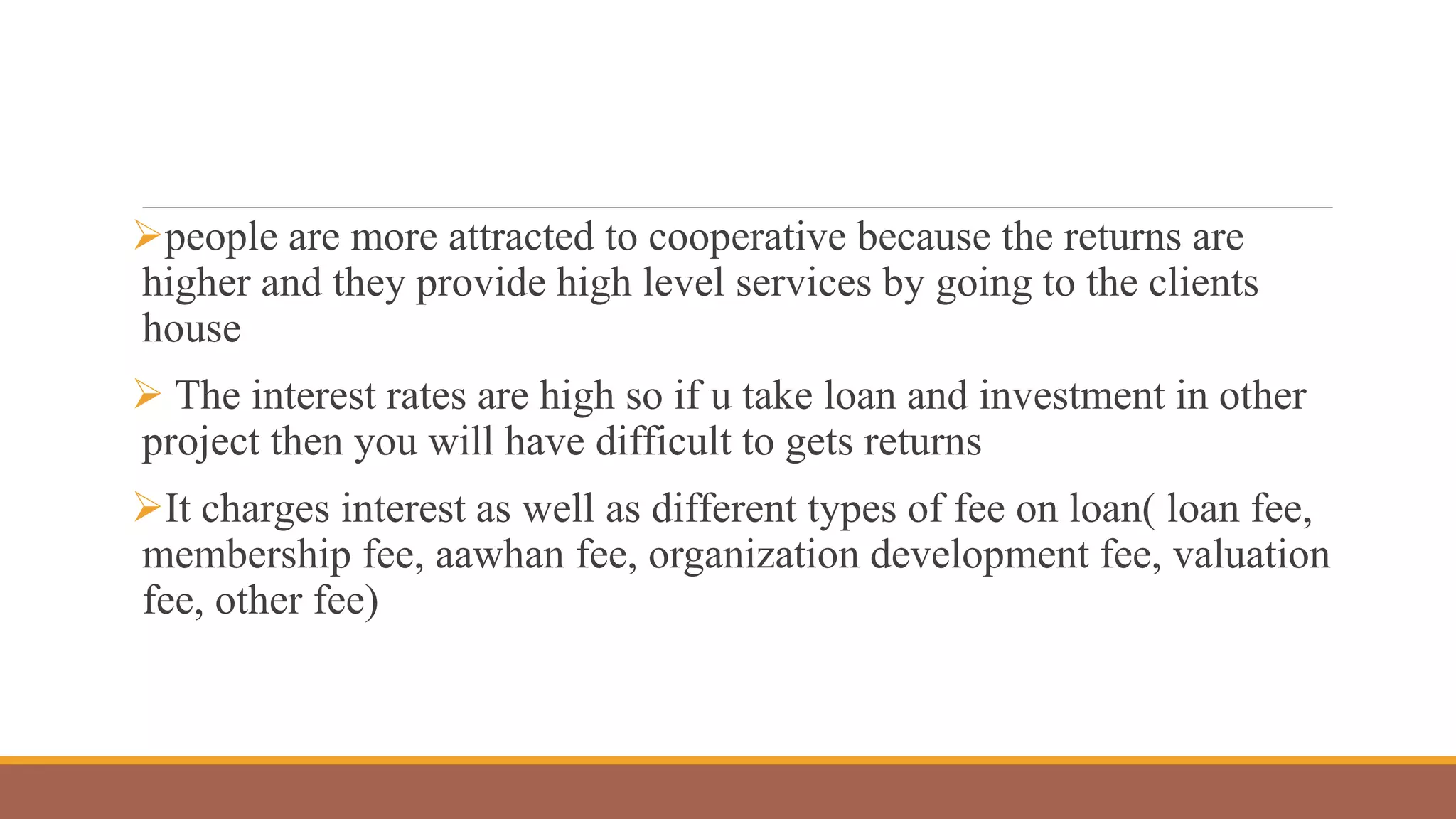 people are more attracted to cooperative because the returns are
higher and they provide high level services by going to the clients
house
 The interest rates are high so if u take loan and investment in other
project then you will have difficult to gets returns
It charges interest as well as different types of fee on loan( loan fee,
membership fee, aawhan fee, organization development fee, valuation
fee, other fee)
 