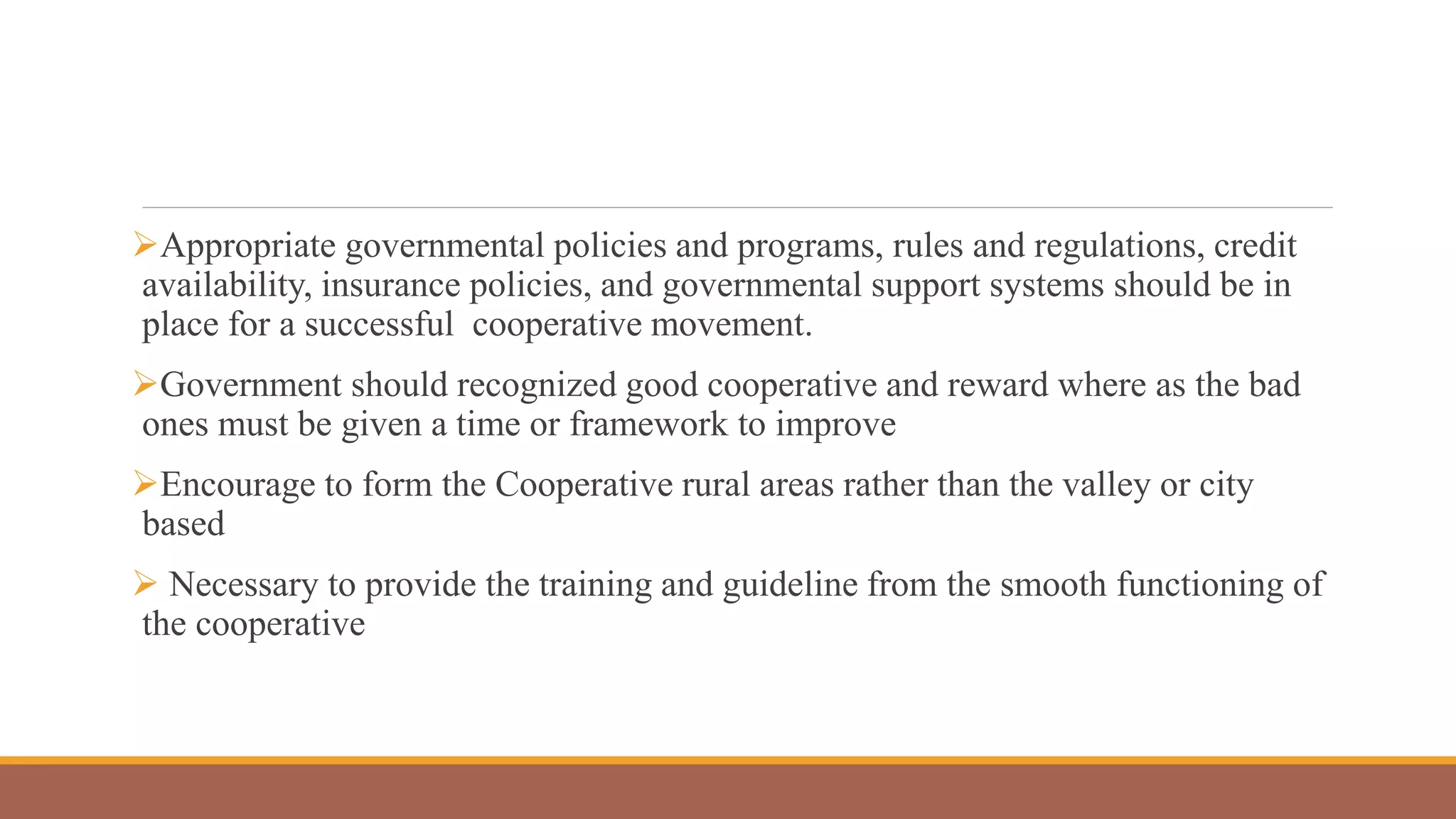 Appropriate governmental policies and programs, rules and regulations, credit
availability, insurance policies, and governmental support systems should be in
place for a successful cooperative movement.
Government should recognized good cooperative and reward where as the bad
ones must be given a time or framework to improve
Encourage to form the Cooperative rural areas rather than the valley or city
based
 Necessary to provide the training and guideline from the smooth functioning of
the cooperative
 