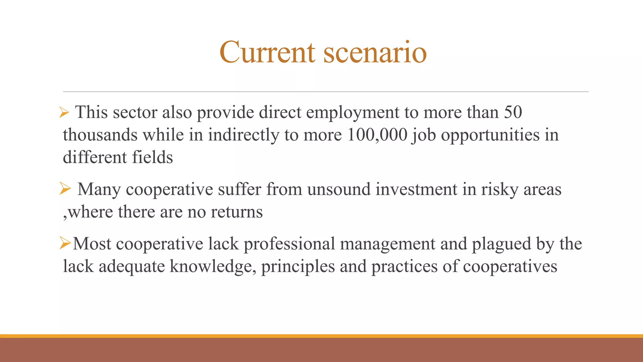 Current scenario
 This sector also provide direct employment to more than 50
thousands while in indirectly to more 100,000 job opportunities in
different fields
 Many cooperative suffer from unsound investment in risky areas
,where there are no returns
Most cooperative lack professional management and plagued by the
lack adequate knowledge, principles and practices of cooperatives
 