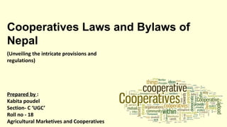 Cooperatives Laws and Bylaws of
Nepal
(Unveiling the intricate provisions and
regulations)
Prepared by :
Kabita poudel
Section- C ‘UGC’
Roll no - 18
Agricultural Marketives and Cooperatives
 