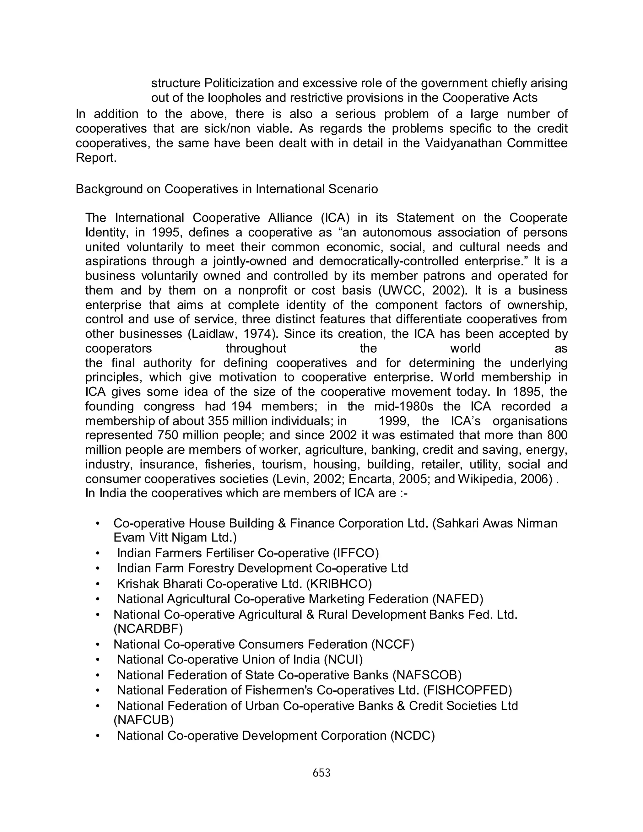 653
structure Politicization and excessive role of the government chiefly arising
out of the loopholes and restrictive provisions in the Cooperative Acts
In addition to the above, there is also a serious problem of a large number of
cooperatives that are sick/non viable. As regards the problems specific to the credit
cooperatives, the same have been dealt with in detail in the Vaidyanathan Committee
Report.
Background on Cooperatives in International Scenario
The International Cooperative Alliance (ICA) in its Statement on the Cooperate
Identity, in 1995, defines a cooperative as “an autonomous association of persons
united voluntarily to meet their common economic, social, and cultural needs and
aspirations through a jointly-owned and democratically-controlled enterprise.” It is a
business voluntarily owned and controlled by its member patrons and operated for
them and by them on a nonprofit or cost basis (UWCC, 2002). It is a business
enterprise that aims at complete identity of the component factors of ownership,
control and use of service, three distinct features that differentiate cooperatives from
other businesses (Laidlaw, 1974). Since its creation, the ICA has been accepted by
cooperators throughout the world as
the final authority for defining cooperatives and for determining the underlying
principles, which give motivation to cooperative enterprise. World membership in
ICA gives some idea of the size of the cooperative movement today. In 1895, the
founding congress had 194 members; in the mid-1980s the ICA recorded a
membership of about 355 million individuals; in 1999, the ICA’s organisations
represented 750 million people; and since 2002 it was estimated that more than 800
million people are members of worker, agriculture, banking, credit and saving, energy,
industry, insurance, fisheries, tourism, housing, building, retailer, utility, social and
consumer cooperatives societies (Levin, 2002; Encarta, 2005; and Wikipedia, 2006) .
In India the cooperatives which are members of ICA are :-
Co-operative House Building & Finance Corporation Ltd. (Sahkari Awas Nirman
Evam Vitt Nigam Ltd.)
Indian Farmers Fertiliser Co-operative (IFFCO)
Indian Farm Forestry Development Co-operative Ltd
Krishak Bharati Co-operative Ltd. (KRIBHCO)
National Agricultural Co-operative Marketing Federation (NAFED)
National Co-operative Agricultural & Rural Development Banks Fed. Ltd.
(NCARDBF)
National Co-operative Consumers Federation (NCCF)
National Co-operative Union of India (NCUI)
National Federation of State Co-operative Banks (NAFSCOB)
National Federation of Fishermen's Co-operatives Ltd. (FISHCOPFED)
National Federation of Urban Co-operative Banks & Credit Societies Ltd
(NAFCUB)
National Co-operative Development Corporation (NCDC)
•
•
•
•
•
•
•
•
•
•
•
•
 