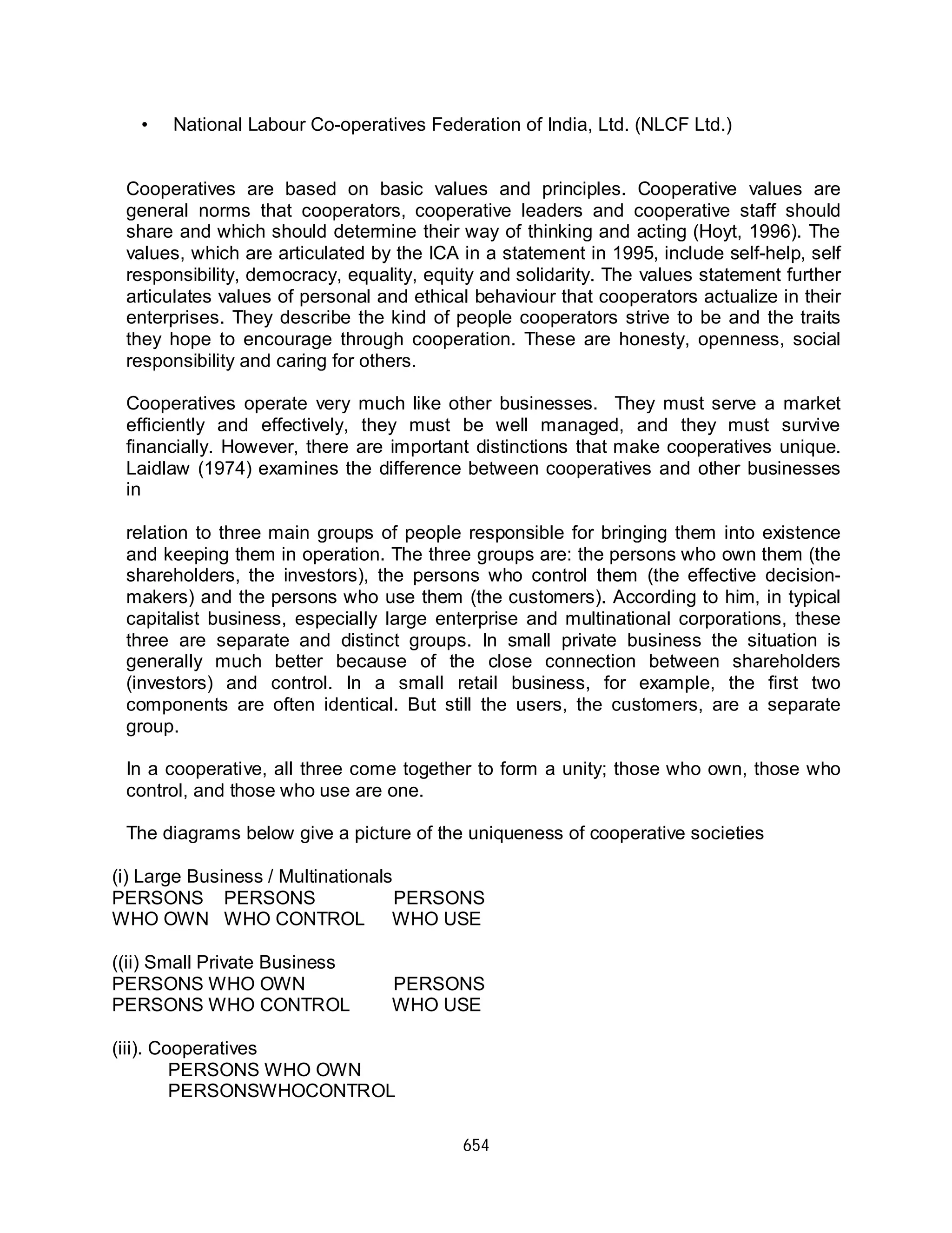 654
• National Labour Co-operatives Federation of India, Ltd. (NLCF Ltd.)
Cooperatives are based on basic values and principles. Cooperative values are
general norms that cooperators, cooperative leaders and cooperative staff should
share and which should determine their way of thinking and acting (Hoyt, 1996). The
values, which are articulated by the ICA in a statement in 1995, include self-help, self
responsibility, democracy, equality, equity and solidarity. The values statement further
articulates values of personal and ethical behaviour that cooperators actualize in their
enterprises. They describe the kind of people cooperators strive to be and the traits
they hope to encourage through cooperation. These are honesty, openness, social
responsibility and caring for others.
Cooperatives operate very much like other businesses. They must serve a market
efficiently and effectively, they must be well managed, and they must survive
financially. However, there are important distinctions that make cooperatives unique.
Laidlaw (1974) examines the difference between cooperatives and other businesses
in
relation to three main groups of people responsible for bringing them into existence
and keeping them in operation. The three groups are: the persons who own them (the
shareholders, the investors), the persons who control them (the effective decision-
makers) and the persons who use them (the customers). According to him, in typical
capitalist business, especially large enterprise and multinational corporations, these
three are separate and distinct groups. In small private business the situation is
generally much better because of the close connection between shareholders
(investors) and control. In a small retail business, for example, the first two
components are often identical. But still the users, the customers, are a separate
group.
In a cooperative, all three come together to form a unity; those who own, those who
control, and those who use are one.
The diagrams below give a picture of the uniqueness of cooperative societies
(i) Large Business / Multinationals
PERSONS PERSONS PERSONS
WHO OWN WHO CONTROL WHO USE
((ii) Small Private Business
PERSONS WHO OWN PERSONS
PERSONS WHO CONTROL WHO USE
(iii). Cooperatives
PERSONS WHO OWN
PERSONSWHOCONTROL
 