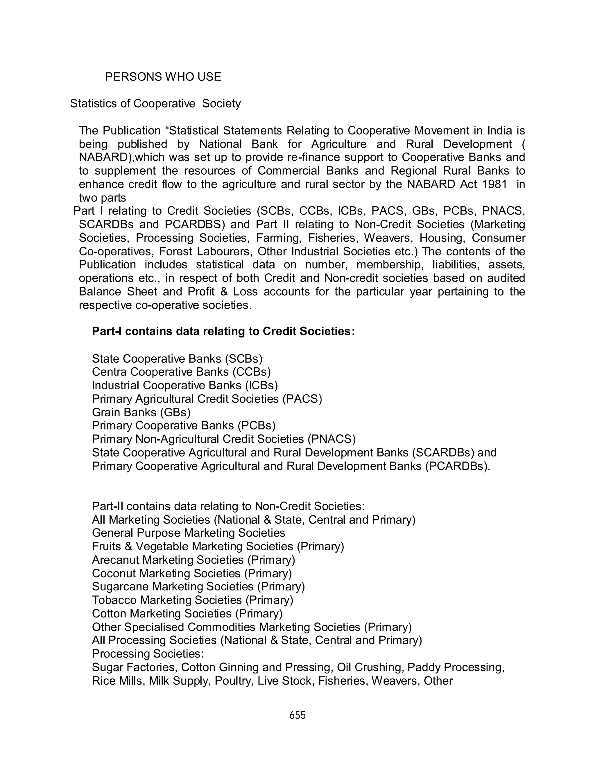 655
PERSONS WHO USE
Statistics of Cooperative Society
The Publication “Statistical Statements Relating to Cooperative Movement in India is
being published by National Bank for Agriculture and Rural Development (
NABARD),which was set up to provide re-finance support to Cooperative Banks and
to supplement the resources of Commercial Banks and Regional Rural Banks to
enhance credit flow to the agriculture and rural sector by the NABARD Act 1981 in
two parts
Part I relating to Credit Societies (SCBs, CCBs, ICBs, PACS, GBs, PCBs, PNACS,
SCARDBs and PCARDBS) and Part II relating to Non-Credit Societies (Marketing
Societies, Processing Societies, Farming, Fisheries, Weavers, Housing, Consumer
Co-operatives, Forest Labourers, Other Industrial Societies etc.) The contents of the
Publication includes statistical data on number, membership, liabilities, assets,
operations etc., in respect of both Credit and Non-credit societies based on audited
Balance Sheet and Profit & Loss accounts for the particular year pertaining to the
respective co-operative societies.
State Cooperative Banks (SCBs)
Centra Cooperative Banks (CCBs)
Industrial Cooperative Banks (ICBs)
Primary Agricultural Credit Societies (PACS)
Grain Banks (GBs)
Primary Cooperative Banks (PCBs)
Primary Non-Agricultural Credit Societies (PNACS)
State Cooperative Agricultural and Rural Development Banks (SCARDBs) and
Primary Cooperative Agricultural and Rural Development Banks (PCARDBs).
Part-II contains data relating to Non-Credit Societies:
All Marketing Societies (National & State, Central and Primary)
General Purpose Marketing Societies
Fruits & Vegetable Marketing Societies (Primary)
Arecanut Marketing Societies (Primary)
Coconut Marketing Societies (Primary)
Sugarcane Marketing Societies (Primary)
Tobacco Marketing Societies (Primary)
Cotton Marketing Societies (Primary)
Other Specialised Commodities Marketing Societies (Primary)
All Processing Societies (National & State, Central and Primary)
Processing Societies:
Sugar Factories, Cotton Ginning and Pressing, Oil Crushing, Paddy Processing,
Rice Mills, Milk Supply, Poultry, Live Stock, Fisheries, Weavers, Other
Part-I contains data relating to Credit Societies:
 