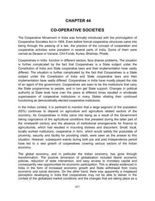 651
CHAPTER 44
CO-OPERATIVE SOCIETIES
The Cooperative Movement in India was formally introduced with the promulgation of
Cooperative Societies Act in 1904. Even before formal cooperative structures came into
being through the passing of a law, the practice of the concept of cooperation and
cooperative activities were prevalent in several parts of India. Some of them were
named as Devarai or Vanarai, Chit Funds, Kuries, Bhishies, Phads.
Cooperatives in India function in different sectors, face diverse problems. The situation
is further complicated by the fact that Cooperatives is a State subject under the
Constitution of India and State cooperative laws and their implementation have vastly
differed. The situation is further complicated by the fact that Cooperatives is a State
subject under the Constitution of India and State cooperative laws and their
implementation have vastly differed. Cooperatives in India have mostly played the role
of an agent of the government. Cooperatives are seen to be the institutions that carry
the State programmes to people, and in turn get State support. Changes in political
authority at State level have over the years at different times resulted in wholesale
supercession of cooperative institutions in many States vitiating their continued
functioning as democratically elected cooperative institutions.
In the Indian context, it is pertinent to mention that a large segment of the population
(65%) continues to depend on agriculture and agriculture related sectors of the
economy. As Cooperatives in India came into being as a result of the Government
taking cognizance of the agricultural conditions that prevailed during the latter part of
the nineteenth century and the absence of institutional arrangements for finance to
agriculturists, which had resulted in mounting distress and discontent. Small, local,
locally worked institutions, cooperative in form, which would satisfy the postulates of
proximity, security and facility for providing credit, were seen as the answer to this
situation. However, subsequent events during both pre and post Independence period
have led to a vast growth of cooperatives covering various sectors of the Indian
economy.
The global economy, and in particular the Indian economy, has gone through
transformation. The positive dimension of globalization included liberal economic
policies, reduction of state intervention, and easy access to monetary capital and
consequently new opportunities for economic participation. This is already evidenced in
India in the form of increased economic growth and State withdrawal from many
economic and social domains. On the other hand, there was apparently a misplaced
perception developing in India that cooperatives may not be able to deliver in the
context of the globalized market conditions and the changes that are taking place as a
 