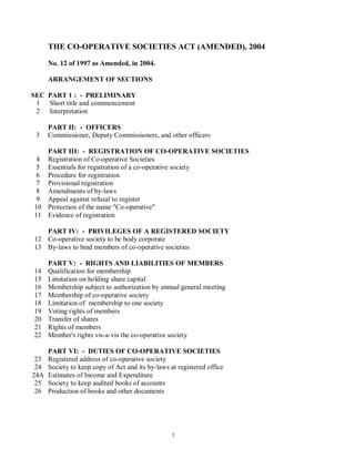 THE CO-OPERATIVE SOCIETIES ACT (AMENDED), 2004

      No. 12 of 1997 as Amended, in 2004.

      ARRANGEMENT OF SECTIONS

SEC PART 1 : - PRELIMINARY
 1 Short title and commencement
 2 Interpretation

      PART II: - OFFICERS
 3    Commissioner, Deputy Commissioners, and other officers

      PART III: - REGISTRATION OF CO-OPERATIVE SOCIETIES
 4    Registration of Co-operative Societies
 5    Essentials for registration of a co-operative society
 6    Procedure for registration
 7    Provisional registration
 8    Amendments of by-laws
 9    Appeal against refusal to register
10    Protection of the name "Co-operative"
11    Evidence of registration

   PART IV: - PRIVILEGES OF A REGISTERED SOCIETY
12 Co-operative society to be body corporate
13 By-laws to bind members of co-operative societies

      PART V: - RIGHTS AND LIABILITIES OF MEMBERS
14    Qualification for membership
15    Limitation on holding share capital
16    Membership subject to authorization by annual general meeting
17    Membership of co-operative society
18    Limitation of membership to one society
19    Voting rights of members
20    Transfer of shares
21    Rights of members
22    Member's rights vis-a-vis the co-operative society

      PART VI: - DUTIES OF CO-OPERATIVE SOCIETIES
 23   Registered address of co-operative society
 24   Society to keep copy of Act and its by-laws at registered office
24A   Estimates of Income and Expenditure
 25   Society to keep audited books of accounts
 26   Production of books and other documents




                                                   1
 