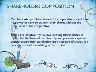SHAREHOLDER COMPOSITION
 Members who purchase shares in a cooperative should have
no power or right to transfer their shares without the
permission of the cooperative.
 Such a pre-emptive right allows existing shareholders to
determine the basis of membership, and prevents capitalist
entrepreneurs from purchasing large numbers of shares in a
cooperative and speculating in the market.
 