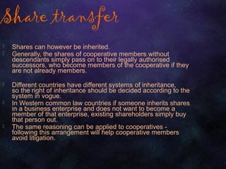 Share transfer
 Shares can however be inherited.
 Generally, the shares of cooperative members without
descendants simply pass on to their legally authorised
successors, who become members of the cooperative if they
are not already members.
 Different countries have different systems of inheritance,
so the right of inheritance should be decided according to the
system in vogue.
 In Western common law countries if someone inherits shares
in a business enterprise and does not want to become a
member of that enterprise, existing shareholders simply buy
that person out.
 The same reasoning can be applied to cooperatives -
following this arrangement will help cooperative members
avoid litigation.
 