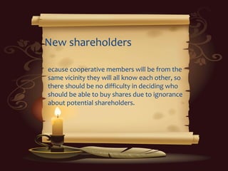 New shareholders
ecause cooperative members will be from the
same vicinity they will all know each other, so
there should be no difficulty in deciding who
should be able to buy shares due to ignorance
about potential shareholders.
 