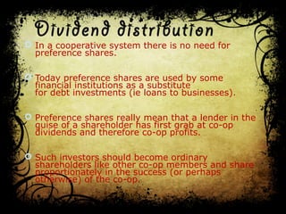 Dividend distribution 
 In a cooperative system there is no need for
preference shares.
 Today preference shares are used by some
financial institutions as a substitute
for debt investments (ie loans to businesses).
 Preference shares really mean that a lender in the
guise of a shareholder has first grab at co-op
dividends and therefore co-op profits.
 Such investors should become ordinary
shareholders like other co-op members and share
proportionately in the success (or perhaps
otherwise) of the co-op.
 