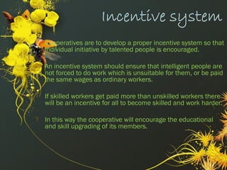  Cooperatives are to develop a proper incentive system so that
individual initiative by talented people is encouraged.
 An incentive system should ensure that intelligent people are
not forced to do work which is unsuitable for them, or be paid
the same wages as ordinary workers.
 If skilled workers get paid more than unskilled workers there
will be an incentive for all to become skilled and work harder.
 In this way the cooperative will encourage the educational
and skill upgrading of its members. 
 