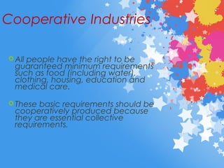 Cooperative Industries
 All people have the right to be
guaranteed minimum requirements
such as food (including water),
clothing, housing, education and
medical care.
 These basic requirements should be
cooperatively produced because
they are essential collective
requirements.
 