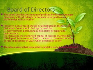 Board of Directors
The board decides the amount of profit to be divided amongst
members, ie the dividends or bonuses to be paid to each
shareholder and/or worker.
However, not all profit should be distributed in the form of
dividends. Some should be kept or used for:
(i) reinvestment, purchasing capital items or repair and
maintenance;
(ii) increasing the authorised capital of existing shareholders;
(iii) deposit into a reserve fund to be used to increase the value
or rate of dividends in years when production is low.
This also ensures that shareholder capital is not adversely affected.
 