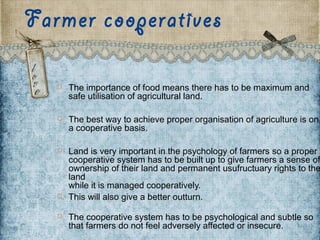 Farmer cooperatives
 The importance of food means there has to be maximum and
safe utilisation of agricultural land.
 The best way to achieve proper organisation of agriculture is on
a cooperative basis.
 Land is very important in the psychology of farmers so a proper
cooperative system has to be built up to give farmers a sense of
ownership of their land and permanent usufructuary rights to the
land 
while it is managed cooperatively.
 This will also give a better outturn. 
 The cooperative system has to be psychological and subtle so
that farmers do not feel adversely affected or insecure. 
 