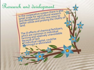 In the cooperative system there is also
great scope for agricultural research
and development into new ways to
better utilize and prolong the vitality of
land.
The ill effects of chemical fertilizers,
which are common in individual
farming and relatively unavoidable
because of lack
of individual capital, could be
minimized or eliminated.
Research and development
 