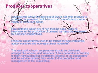 • Cooperatives which are agricultural should sell their produce to
producer cooperatives, which in turn can manufacture a wide
variety of consumer goods.
• Raw materials which are of non-farming origin, such as
limestone for the production of cement, can also be processed
by producer cooperatives. 
• Producer cooperatives need to be formed for agro industries,
agrico industries and non-agricultural industries.
• The total profit of such cooperatives should be distributed
amongst the workers and members of the cooperative according
to their individual capital investment (shares) in the cooperative
and the service (labour) they render to the production and
management of the cooperative.
 