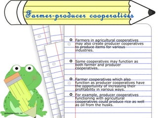 Farmer-producer cooperatives
 Farmers in agricultural cooperatives
may also create producer cooperatives
to produce items for various
industries.
 Some cooperatives may function as
both farmer and producer
cooperatives.
 Farmer cooperatives which also
function as producer cooperatives have
the opportunity of increasing their
profitability in various ways.
 For example, producer cooperatives
functioning with agricultural
cooperatives could produce rice as well
as oil from the husks.
 
