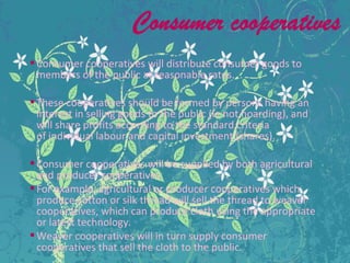 Consumer cooperatives will distribute consumer goods to
members of the public at reasonable rates.
These cooperatives should be formed by persons having an
interest in selling goods to the public (ie not hoarding), and
will share profits according to the standard criteria
of individual labour and capital investment (shares).
Consumer cooperatives will be supplied by both agricultural
and producer cooperatives.
For example, agricultural or producer cooperatives which
produce cotton or silk thread will sell the thread to weaver
cooperatives, which can produce cloth using the appropriate
or latest technology.
Weaver cooperatives will in turn supply consumer
cooperatives that sell the cloth to the public.
 