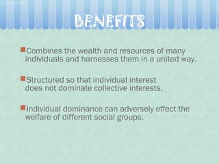 Combines the wealth and resources of many
individuals and harnesses them in a united way.
Structured so that individual interest
does not dominate collective interests.
Individual dominance can adversely effect the
welfare of different social groups. 
BENEFITS
 