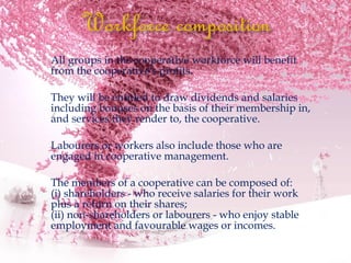  All groups in the cooperative workforce will benefit
from the cooperative's profits.
 They will be entitled to draw dividends and salaries
including bonuses on the basis of their membership in,
and services they render to, the cooperative.
 Labourers or workers also include those who are
engaged in cooperative management.
 The members of a cooperative can be composed of:
(i) shareholders - who receive salaries for their work
plus a return on their shares;
(ii) non-shareholders or labourers - who enjoy stable
employment and favourable wages or incomes.
 