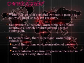 OWNERSHIP
 Without a sense of personal ownership people do
not work hard or care for property.
 Suppression of personal ownership sentiments
results in sluggish production and psychic
oppression.
 In cooperatives, there is personal ownership,
subject to:
social limitations on concentration of wealth;
and
a mechanism to ensure progressive increase in
everyone's living standards.
 
