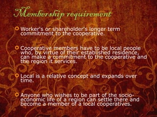Membership requirement
 Worker's or shareholder's longer term
commitment to the cooperative.
 Cooperative members have to be local people
who, by virtue of their established residence,
can make a commitment to the cooperative and
the region it services.
 Local is a relative concept and expands over
time.
 Anyone who wishes to be part of the socio-
economic life of a region can settle there and
become a member of a local cooperatives.
 