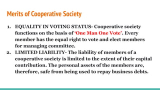 Merits of Cooperative Society
1. EQUALITY IN VOTING STATUS- Cooperative society
functions on the basis of ‘One Man One Vote’. Every
member has the equal right to vote and elect members
for managing committee.
2. LIMITED LIABILITY- The liability of members of a
cooperative society is limited to the extent of their capital
contribution. The personal assets of the members are,
therefore, safe from being used to repay business debts.
 