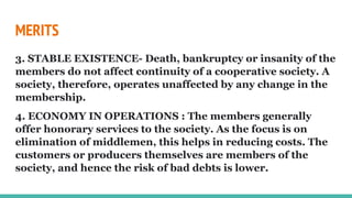 MERITS
3. STABLE EXISTENCE- Death, bankruptcy or insanity of the
members do not affect continuity of a cooperative society. A
society, therefore, operates unaffected by any change in the
membership.
4. ECONOMY IN OPERATIONS : The members generally
offer honorary services to the society. As the focus is on
elimination of middlemen, this helps in reducing costs. The
customers or producers themselves are members of the
society, and hence the risk of bad debts is lower.
 