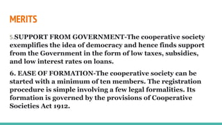 MERITS
5.SUPPORT FROM GOVERNMENT-The cooperative society
exemplifies the idea of democracy and hence finds support
from the Government in the form of low taxes, subsidies,
and low interest rates on loans.
6. EASE OF FORMATION-The cooperative society can be
started with a minimum of ten members. The registration
procedure is simple involving a few legal formalities. Its
formation is governed by the provisions of Cooperative
Societies Act 1912.
 