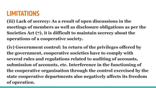 LIMITATIONS
(iii) Lack of secrecy: As a result of open discussions in the
meetings of members as well as disclosure obligations as per the
Societies Act (7), it is difficult to maintain secrecy about the
operations of a cooperative society.
(iv) Government control: In return of the privileges offered by
the government, cooperative societies have to comply with
several rules and regulations related to auditing of accounts,
submission of accounts, etc. Interference in the functioning of
the cooperative organisation through the control exercised by the
state cooperative departments also negatively affects its freedom
of operation.
 