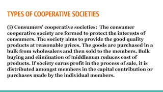 TYPES OF COOPERATIVE SOCIETIES
(i) Consumers’ cooperative societies: The consumer
cooperative society are formed to protect the interests of
consumers. The society aims to provide the good quality
products at reasonable prices. The goods are purchased in a
bulk from wholesalers and then sold to the members. Bulk
buying and elimination of middleman reduces cost of
products. If society earns profit in the process of sale, it is
distributed amongst members in the capital contribution or
purchases made by the individual members.
 