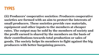 TYPES
(ii) Producers’ cooperative societies: Producers cooperative
societies are formed with an aim to protect the interests of
small producers. These societies provide raw materials,
equipment and other inputs to the members at cheaper
rates. The output may be sold by the members of society and
the profit earned is shared by the members on the basis of
their contributions towards total production or sales of
goods. The society helps its members to fight against the big
producers with better bargaining powers.
 
