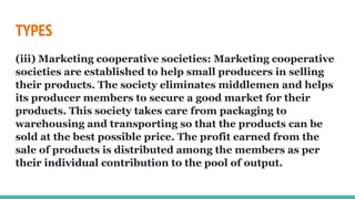 TYPES
(iii) Marketing cooperative societies: Marketing cooperative
societies are established to help small producers in selling
their products. The society eliminates middlemen and helps
its producer members to secure a good market for their
products. This society takes care from packaging to
warehousing and transporting so that the products can be
sold at the best possible price. The profit earned from the
sale of products is distributed among the members as per
their individual contribution to the pool of output.
 