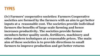 TYPES
(iv) Farmers’ cooperative societies: Farmers Cooperative
societies are formed by the farmers with an aim to get better
inputs at a reasonable cost. The societies provide individual
farmers the benefits of large scale farming and hence
increases productivity. The societies provide farmer
members better quality seeds, fertilizers, machinery and
other modern techniques at a reasonable prices. The main
aim of these societies is to provide directions to small
farmers to improve production and get better returns
 