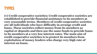 TYPES
(v) Credit cooperative societies: Credit cooperative societies are
established to provide financial assistance to its members at
very reasonable terms. Members of credit cooperative societies
are all individuals who have difficulty in arrange credit and
loans. These societies collect money from its members as
capital or deposits and then use the same funds to provide loans
to its members at a very low interest rates. The main aim of
credit cooperative societies is to protect its members from
exploitation of money lenders who charge very high rate of
interest on loans.
 