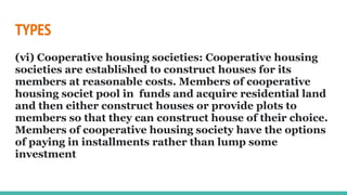 TYPES
(vi) Cooperative housing societies: Cooperative housing
societies are established to construct houses for its
members at reasonable costs. Members of cooperative
housing societ pool in funds and acquire residential land
and then either construct houses or provide plots to
members so that they can construct house of their choice.
Members of cooperative housing society have the options
of paying in installments rather than lump some
investment
 