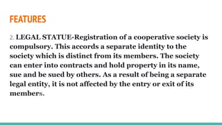 FEATURES
2. LEGAL STATUE-Registration of a cooperative society is
compulsory. This accords a separate identity to the
society which is distinct from its members. The society
can enter into contracts and hold property in its name,
sue and be sued by others. As a result of being a separate
legal entity, it is not affected by the entry or exit of its
members.
 
