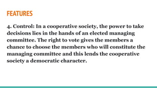 FEATURES
4. Control: In a cooperative society, the power to take
decisions lies in the hands of an elected managing
committee. The right to vote gives the members a
chance to choose the members who will constitute the
managing committee and this lends the cooperative
society a democratic character.
 