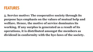 FEATURES
5. Service motive: The cooperative society through its
purpose lays emphasis on the values of mutual help and
welfare. Hence, the motive of service dominates its
working. If any surplus is generated as a result of its
operations, it is distributed amongst the members as
dividend in conformity with the bye-laws of the society.
 