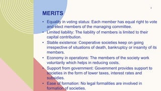 • Equality in voting status: Each member has equal right to vote
and elect members of the managing committee.
• Limited liability: The liability of members is limited to their
capital contribution.
• Stable existence: Cooperative societies keep on going
irrespective of situations of death, bankruptcy or insanity of its
members.
• Economy in operations: The members of the society work
voluntarily which helps in reducing costs.
• Support from government: Government provides support to
societies in the form of lower taxes, interest rates and
subsidies.
• Ease of formation: No legal formalities are involved in
formation of societies.
3
MERITS
 
