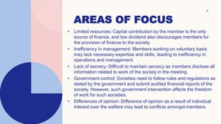 AREAS OF FOCUS
4
• Limited resources: Capital contribution by the member is the only
source of finance, and low dividend also discourages members for
the provision of finance to the society.
• Inefficiency in management: Members working on voluntary basis
may lack necessary expertise and skills, leading to inefficiency in
operations and management.
• Lack of secrecy: Difficult to maintain secrecy as members disclose all
information related to work of the society in the meeting.
• Government control: Societies need to follow rules and regulations as
stated by the government and submit audited financial reports of the
society. However, such government intervention affects the freedom
of work for such societies.
• Differences of opinion: Difference of opinion as a result of individual
interest over the welfare may lead to conflicts amongst members.
 