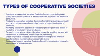 TYPES OF COOPERATIVE SOCIETIES
5
• Consumer’s cooperative societies: Societies formed for providing good
quality services and products at a reasonable rate, to protect the interest of
consumers.
• Producer’s cooperative societies: Societies formed for providing good quality
and low priced raw materials and other inputs, to protect the interest of
producers.
• Marketing cooperative societies: Societies for providing services related to
marketing of products by small producers.
• Farmer’s cooperative societies: Societies formed for providing farmers with
better inputs at reasonable rates to improve productivity.
• Credit cooperative societies: Societies established to provide financial
assistance to its members at very reasonable terms.
• Cooperative housing societies: Societies formed for constructing houses for
its members at reasonable cost.
 