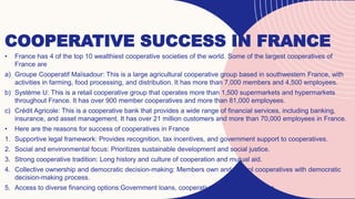COOPERATIVE SUCCESS IN FRANCE
• France has 4 of the top 10 wealthiest cooperative societies of the world. Some of the largest cooperatives of
France are
a) Groupe Cooperatif Maïsadour: This is a large agricultural cooperative group based in southwestern France, with
activities in farming, food processing, and distribution. It has more than 7,000 members and 4,500 employees.
b) Système U: This is a retail cooperative group that operates more than 1,500 supermarkets and hypermarkets
throughout France. It has over 900 member cooperatives and more than 81,000 employees.
c) Crédit Agricole: This is a cooperative bank that provides a wide range of financial services, including banking,
insurance, and asset management. It has over 21 million customers and more than 70,000 employees in France.
• Here are the reasons for success of cooperatives in France
1. Supportive legal framework: Provides recognition, tax incentives, and government support to cooperatives.
2. Social and environmental focus: Prioritizes sustainable development and social justice.
3. Strong cooperative tradition: Long history and culture of cooperation and mutual aid.
4. Collective ownership and democratic decision-making: Members own and control cooperatives with democratic
decision-making process.
5. Access to diverse financing options:Government loans, cooperative banks, credit unions.
 