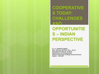 COOPERATIVE
S TODAY:
CHALLENGES
AND
OPPORTUNITIE
S – INDIAN
PERSPECTIVE
Dr. S. SURESH BABU
M.A., M.Com.,M.Phil., DLL., Ph.D
Assistant Professor & Head
Department of Cooperation
Government Arts College (Autonomous)
Salem – 636 007.
 